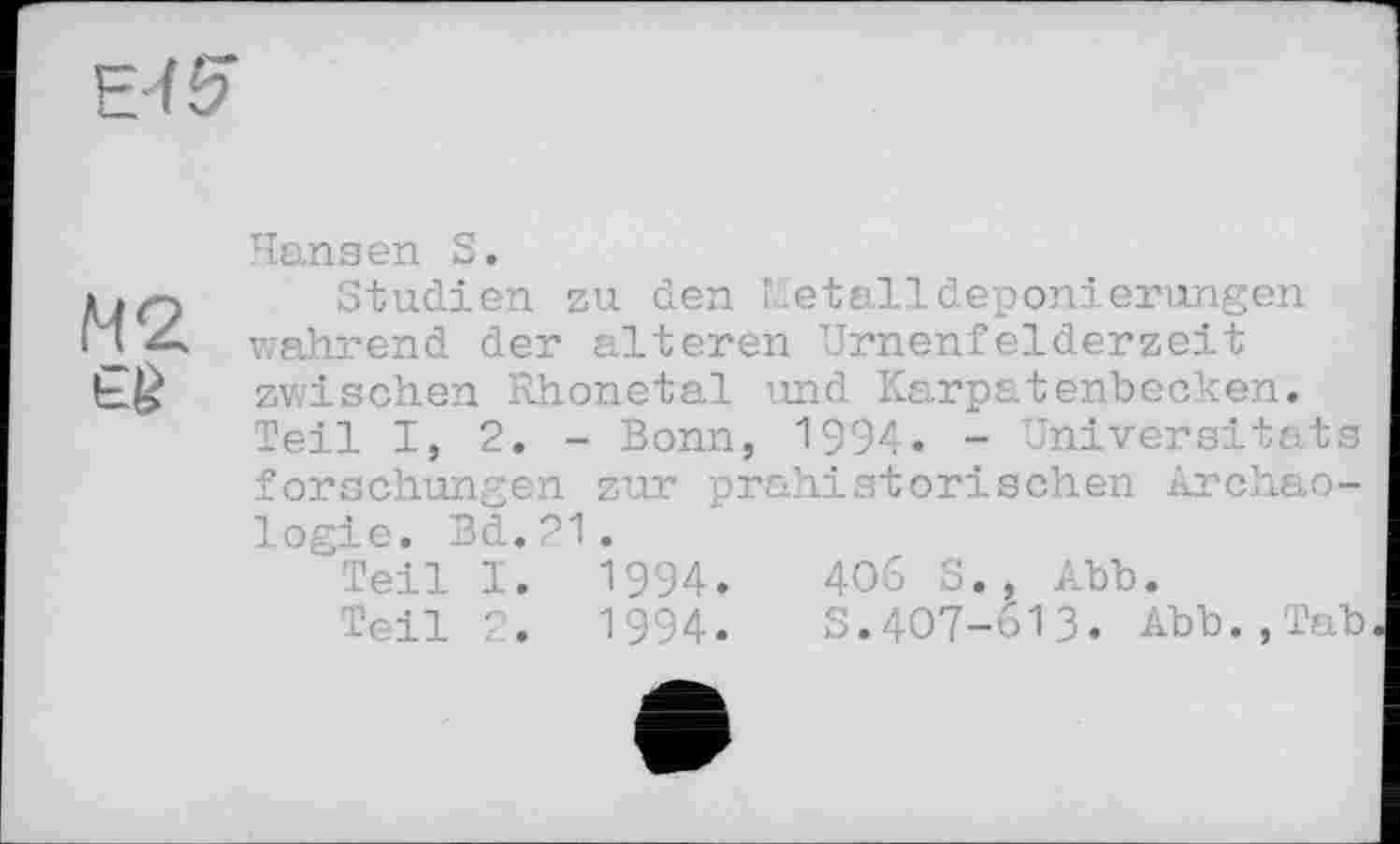 ﻿Е-Н?
Hansen S.
Studien zu den Г. etalldeponierungen wahrend der alteren Urnenfelderzeit bj£ zwischen Rhonetal und Karpatenbecken.
Teil I, 2. - Bonn, 1994. - Universitats forschungen zur prähistorischen Archäologie. Bd. 21.
Teil I. 1994.	40S S., Abb.
Teil 2. 1994. S.407-613. Abb.,Tab.